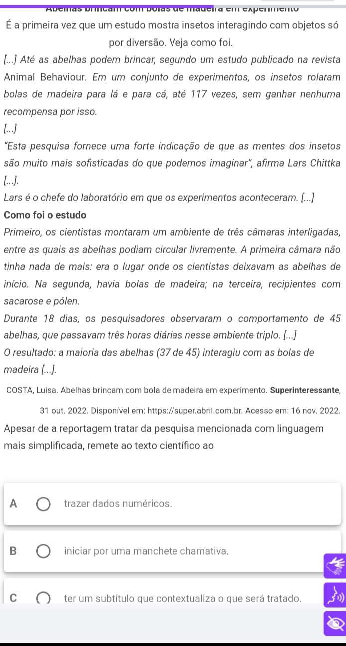 Abeinas brincam com bólas de madeira em expermento
É a primeira vez que um estudo mostra insetos interagindo com objetos só
por diversão. Veja como foi.
[...] Até as abelhas podem brincar, segundo um estudo publicado na revista
Animal Behaviour. Em um conjunto de experimentos, os insetos rolaram
bolas de madeira para lá e para cá, até 117 vezes, sem ganhar nenhuma
recompensa por isso.
[...]
"Esta pesquisa fornece uma forte indicação de que as mentes dos insetos
são muito mais sofisticadas do que podemos imaginar”, afirma Lars Chittka
[...].
Lars é o chefe do laboratório em que os experimentos aconteceram. [...]
Como foi o estudo
Primeiro, os cientistas montaram um ambiente de três câmaras interligadas,
entre as quais as abelhas podiam circular livremente. A primeira câmara não
tinha nada de mais: era o lugar onde os cientistas deixavam as abelhas de
início. Na segunda, havia bolas de madeira; na terceira, recipientes com
sacarose e pólen.
Durante 18 dias, os pesquisadores observaram o comportamento de 45
abelhas, que passavam três horas diárias nesse ambiente triplo. [...]
O resultado: a maioria das abelhas (37 de 45) interagiu com as bolas de
madeira [...].
COSTA, Luisa. Abelhas brincam com bola de madeira em experimento. Superinteressante,
31 out. 2022. Disponível em: https://super.abril.com.br. Acesso em: 16 nov. 2022.
Apesar de a reportagem tratar da pesquisa mencionada com linguagem
mais simplificada, remete ao texto científico ao
A trazer dados numéricos.
B iniciar por uma manchete chamativa.
ter um subtítulo que contextualiza o que será tratado.