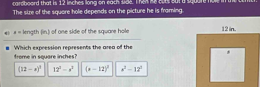 cardboard that is 12 inches long on each side. Then he cuts out a square nole in the center.
The size of the square hole depends on the picture he is framing.
Q s= length (in.) of one side of the square hole
Which expression represents the area of the
frame in square inches?
(12-s)^2 12^2-s^2 (s-12)^2 s^2-12^2