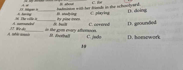 My Brother onen heips n
A. at B. about C. for
35. Megan is_ badminton with her friends in the schoolyard.
A. having B. studying C. playing
D. doing
36. The villa is_ by pine trees.
A. surrounded B. built C. covered D. grounded
37. We do_ in the gym every afternoon.
A. table tennis B. football C. judo
D. homework
10