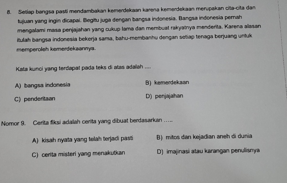 Setiap bangsa pasti mendambakan kemerdekaan karena kemerdekaan merupakan cita-cita dan
tujuan yang ingin dicapai. Begitu juga dengan bangsa indonesia. Bangsa indonesia pernah
mengalami masa penjajahan yang cukup lama dan membuat rakyatnya menderita. Karena alasan
itulah bangsa indonesia bekerja sama, bahu-membanhu dengan setiap tenaga berjuang untuk
memperoleh kemerdekaannya.
Kata kunci yang terdapat pada teks di atas adalah ....
A) bangsa indonesia B) kemerdekaan
C) penderitaan D) penjajahan
Nomor 9. Cerita fiksi adalah cerita yang dibuat berdasarkan …...
A) kisah nyata yang telah terjadi pasti B) mitos dan kejadian aneh di dunia
C) cerita misteri yang menakutkan D) imajinasi atau karangan penulisnya