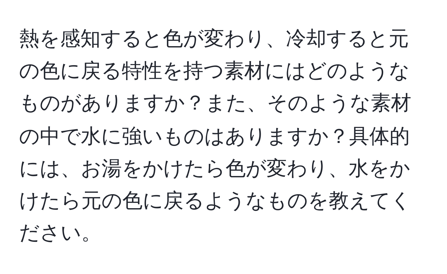 熱を感知すると色が変わり、冷却すると元の色に戻る特性を持つ素材にはどのようなものがありますか？また、そのような素材の中で水に強いものはありますか？具体的には、お湯をかけたら色が変わり、水をかけたら元の色に戻るようなものを教えてください。