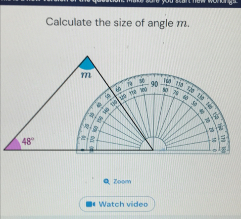 you start new workings . 
Calculate the size of angle m.
m 100 110
70 80 90
60 110 100
130 80 120
so 120 70 60 130

140

B
48°
g 
= 
。 ∞ 
Zoom 
Watch video