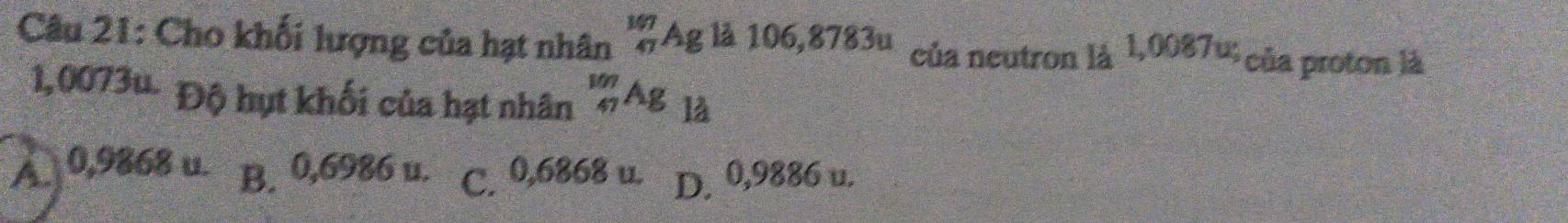 Cho khối lượng của hạt nhân beginarrayr 147 47endarray Ag là 106,8783u của neutron là 1,0087u của proton là
1,0073u. Độ hụt khối của hạt nhân _(47)^(107)Ag là
A 0,9868 u. B. 0,6986 u. C. 0,6868 u. D. 0,9886 u.