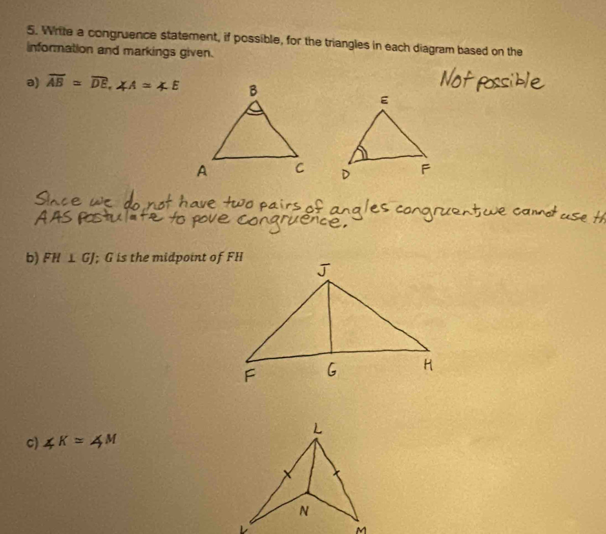 Write a congruence statement, if possible, for the triangles in each diagram based on the 
information and markings given. 
a) overline AB=overline DE, ∠ A≌ ∠ E
b) FH⊥ GJ; G is the midpoint of FH
c) ∠ K=4M