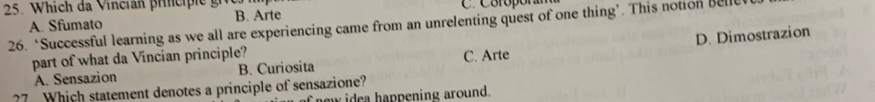 hi ch da V incin prnci i g C. Coróporam
B. Arte
26. ‘Successful learning as we all are experiencing came from an unrelenting quest of one thing’. This notion bell A. Sfumato
D. Dimostrazion
part of what da Vincian principle? C. Arte
A. Sensazion B. Curiosita
?7 Which statement denotes a principle of sensazione?
new idea happening around.