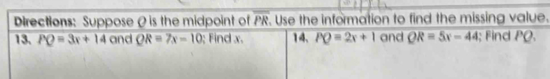 Directions: Suppose θ is the midpoint of overline PR. Use the information to find the missing value. 
13. PQ=3x+14 and QR=7x-10 : Find x. 14. PQ=2x+1 and QR=5x-44; Find PQ.