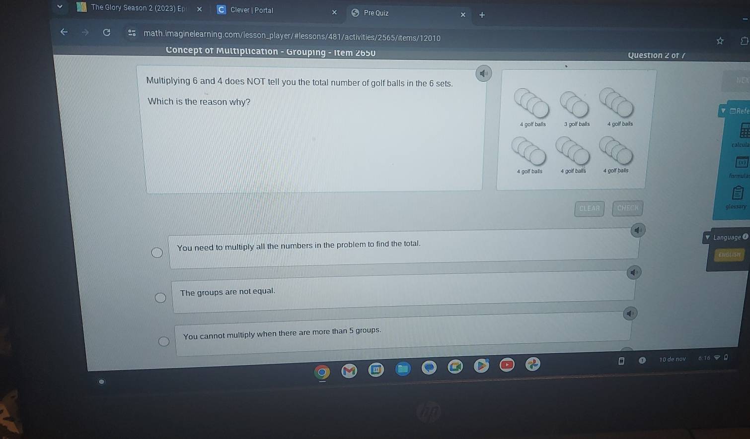 The Glory Season 2 (2023) E Clever | Portal × Pre Quiz
math.imaginelearning.com/lesson_player/#lessons/481/activities/2565/items/12010
Concept of Multiplication - Grouping - Item 2650 Question 2 of /
Multiplying 6 and 4 does NOT tell you the total number of golf balls in the 6 sets.
NEX
Which is the reason why? □Refe
calcula
formula
CLEAR CHEC glossary
You need to multiply all the numbers in the problem to find the total. Language O
ENGLISH
The groups are not equal.
You cannot multiply when there are more than 5 groups.
10 de nov