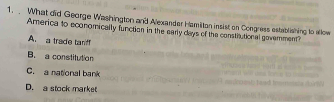 What did George Washington and Alexander Hamilton insist on Congress establishing to allow
America to economically function in the early days of the constitutional government?
A. a trade tariff
B. a constitution
C. a national bank
D. a stock market