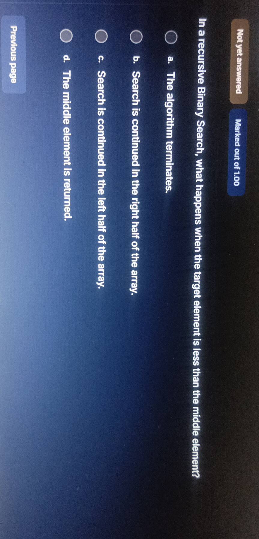 Not yet answered Marked out of 1.00
In a recursive Binary Search, what happens when the target element is less than the middle element?
a. The algorithm terminates.
b. Search is continued in the right half of the array.
c. Search is continued in the left half of the array.
d. The middle element is returned.
Previous page
