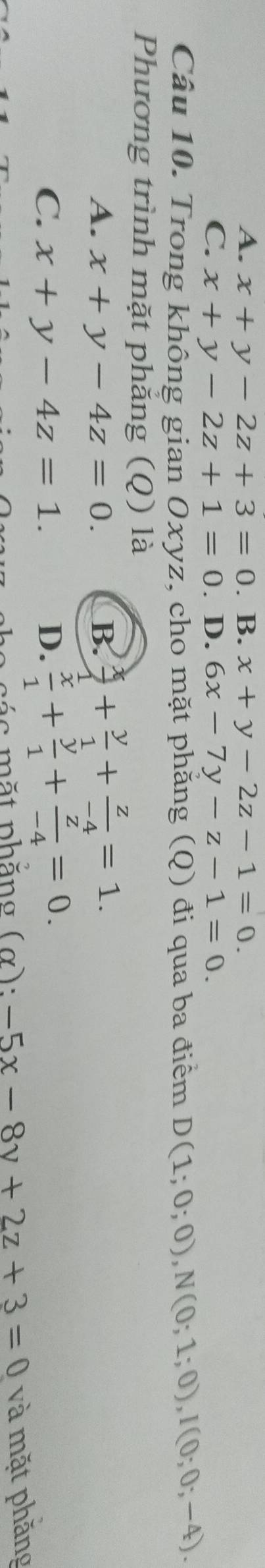 A. x+y-2z+3=0. B. x+y-2z-1=0.
C. x+y-2z+1=0. D. 6x-7y-z-1=0. 
Câu 10. Trong không gian Oxyz, cho mặt phẳng (Q) đi qua ba điểm D(1;0;0), N(0;1;0), I(0;0;-4). 
Phương trình mặt phẳng (Q) là
A. x+y-4z=0. B.  x/1 + y/1 + z/-4 =1.
C. x+y-4z=1. D.  x/1 + y/1 + z/-4 =0. 
c ác mặt phăng (α): -5x-8y+2z+3=0 và mặt phăng