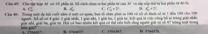 Cho tập hợp M có 10 phần tử. Số cách chọn ra hai phần tử của M và sắp xếp thứ tự hai phần tử đó là.
A. C_(10)^2. B. A_(10)^2. C. C_(10)^2+2!. D. A_(10)^2+2!. 
Câu 46: Trong một dạ hội cuối năm ở một cơ quan, ban tổ chức phát ra 100 vé xwidehat o số đánh số từ 1 đến 100 cho 100
người. Xổ số có 4 giải: 1 giải nhất, 1 giải nhì, 1 giải ba, 1 giải tư. Kết quả là việc công bố ai trúng giải nhất,
giải nhì, giải ba, giải tư. Hỏi có bao nhiêu kết quả có thể nếu biết rằng người giữ vẻ số 47 trúng một trong
bốn giải?
A. 3766437. B. 3764637. C. 3764367. D. 3764376.