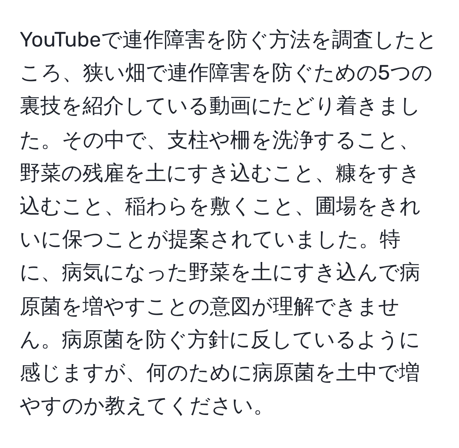 YouTubeで連作障害を防ぐ方法を調査したところ、狭い畑で連作障害を防ぐための5つの裏技を紹介している動画にたどり着きました。その中で、支柱や柵を洗浄すること、野菜の残雇を土にすき込むこと、糠をすき込むこと、稲わらを敷くこと、圃場をきれいに保つことが提案されていました。特に、病気になった野菜を土にすき込んで病原菌を増やすことの意図が理解できません。病原菌を防ぐ方針に反しているように感じますが、何のために病原菌を土中で増やすのか教えてください。