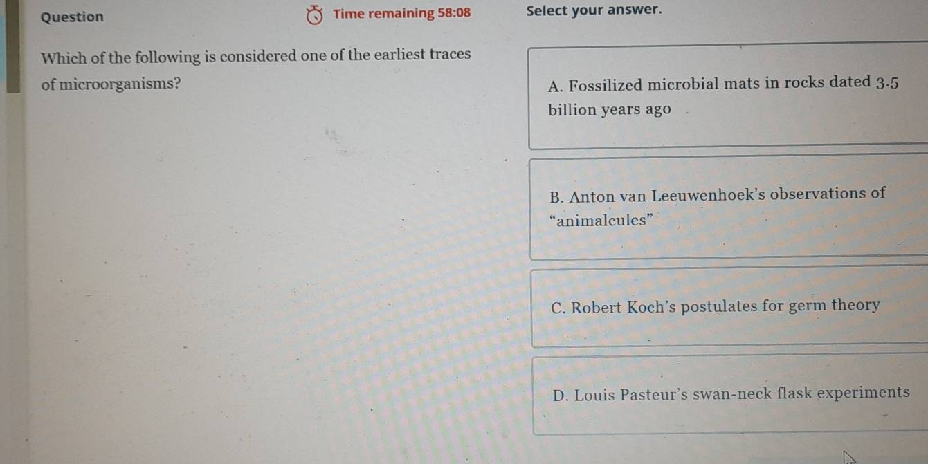 Question Time remaining 58:08 Select your answer.
Which of the following is considered one of the earliest traces
of microorganisms? A. Fossilized microbial mats in rocks dated 3.5
billion years ago
B. Anton van Leeuwenhoek’s observations of
“animalcules”
C. Robert Koch’s postulates for germ theory
D. Louis Pasteur’s swan-neck flask experiments