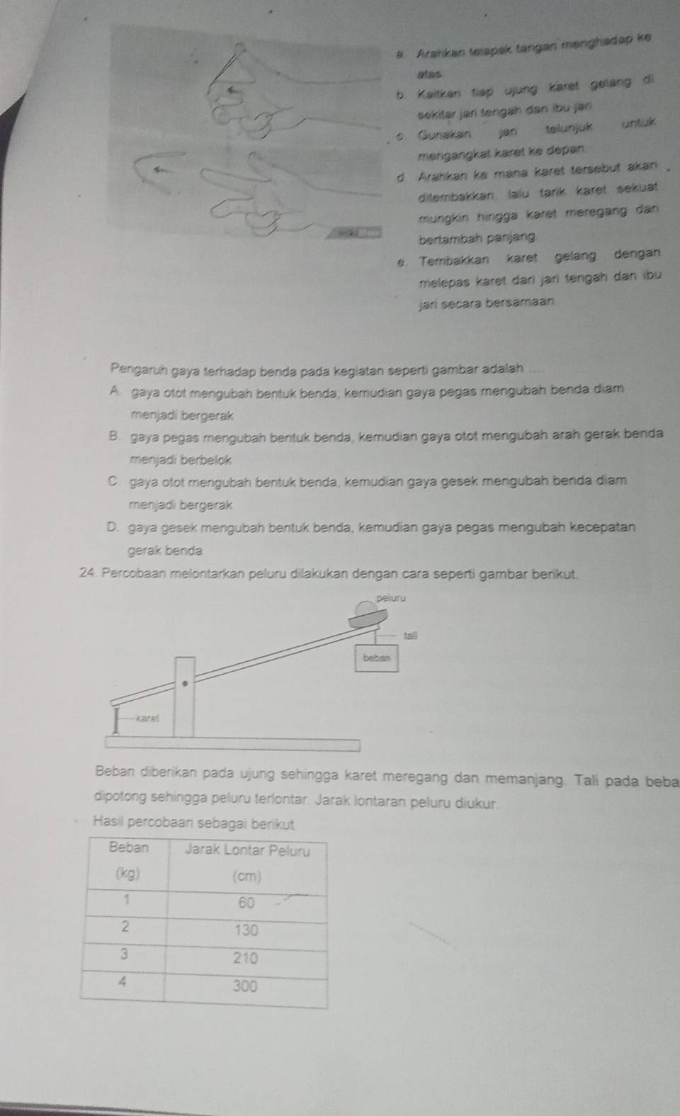 Arahkan telapak tangan menghadap ke
alas
. Kaitkan tiap ujung karet gelang di
sekilar jan tengah dan ibü jar
. Gunakan jan talunjuk
məngangkat karət ke depan.
d. Arahkan ke mana karet tersebut akan,
ditembakkan, lalu tark karet sekuat
mungkin hingga karet meregäng dan 
bertambah panjang.
. Tembakkan karet gelang dengan
melepas karet dari jari tengah dan ibu
jari secara bersamaan
Pengaruh gaya terhadap benda pada kegiatan seperti gambar adalah
A. gaya otot mengubah bentuk benda, kemudian gaya pegas mengubah benda diam
menjadi bergerak
B. gaya pegas mengubah bentuk benda, kemudian gaya otot mengubah arah gerak benda
menjadi berbelok
C. gaya otot mengubah bentuk benda, kemudian gaya gesek mengubah benda diam
menjadi bergerak
D. gaya gesek mengubah bentuk benda, kemudian gaya pegas mengubah kecepatan
gerak benda
24. Percobaan melontarkan peluru dilakukan dengan cara seperti gambar berikut.
Beban diberikan pada ujung sehingga karet meregang dan memanjang. Talí pada beba
dipotong sehingga peluru terlontar. Jarak Iontaran peluru diukur.
Hasil percobaan sebagai berikut