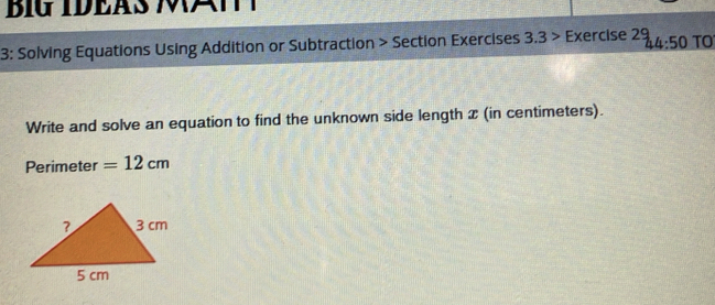 BIG IDEAS A 
3: Solving Equations Using Addition or Subtraction > Section Exercises 3.3> Exercise 29 44:50 TO 
Write and solve an equation to find the unknown side length x (in centimeters). 
Perimeter =12cm