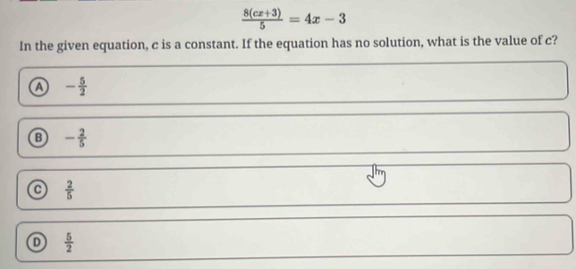  (8(cx+3))/5 =4x-3
In the given equation, c is a constant. If the equation has no solution, what is the value of c?
a - 5/2 
B - 2/5 
 2/5 
 5/2 