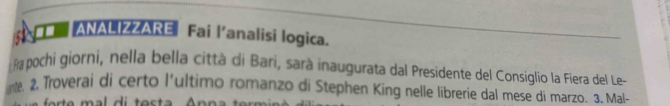 A ANALIZZARE Fai l’analisi logica. 
fra pochi giorni, nella bella città di Bari, sarà inaugurata dal Presidente del Consiglio la Fiera del Le- 
nte. 2, Troverai di certo l’ultimo romanzo di Stephen King nelle librerie dal mese di marzo. 3. Mal-