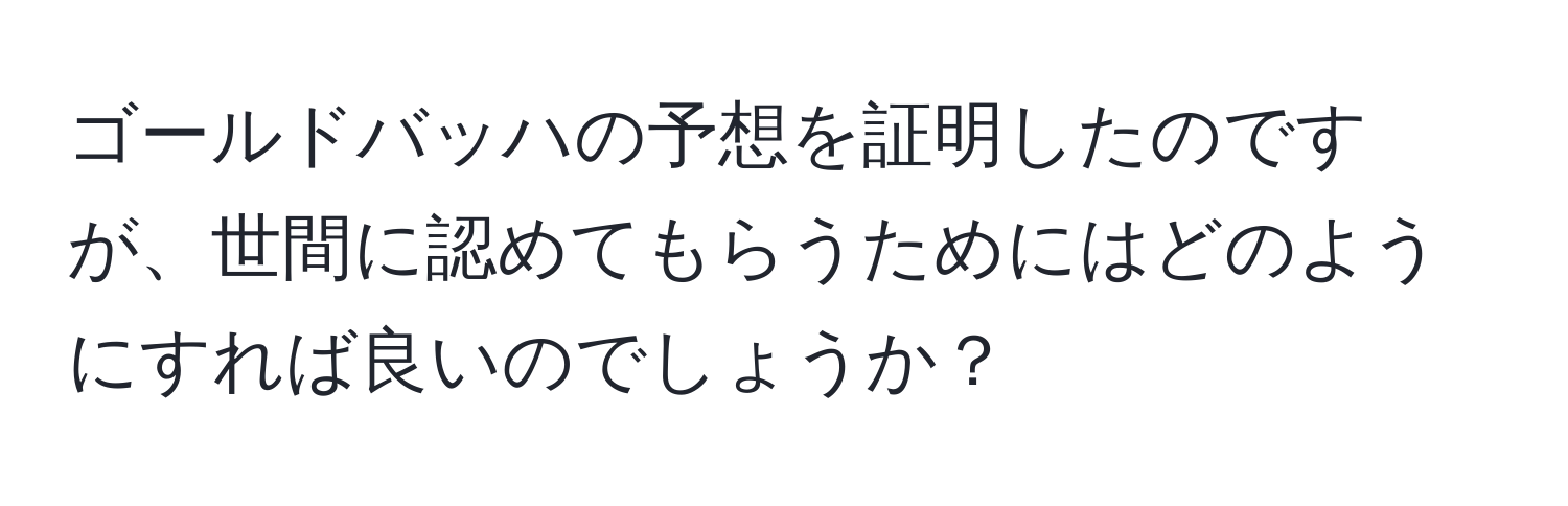 ゴールドバッハの予想を証明したのですが、世間に認めてもらうためにはどのようにすれば良いのでしょうか？