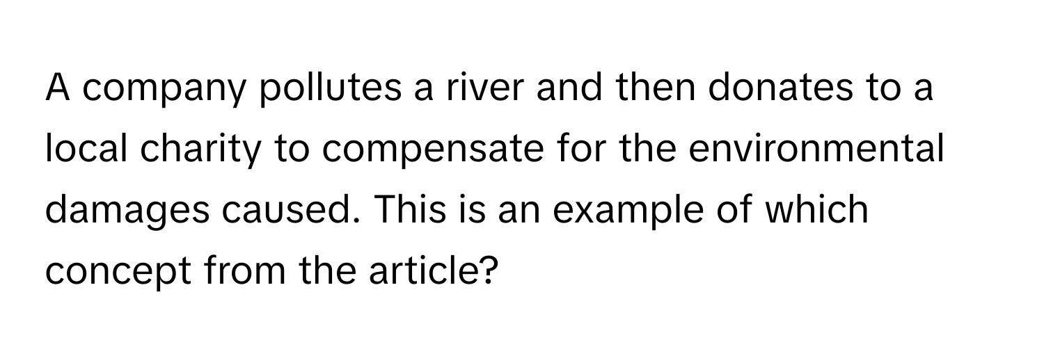 A company pollutes a river and then donates to a local charity to compensate for the environmental damages caused. This is an example of which concept from the article?