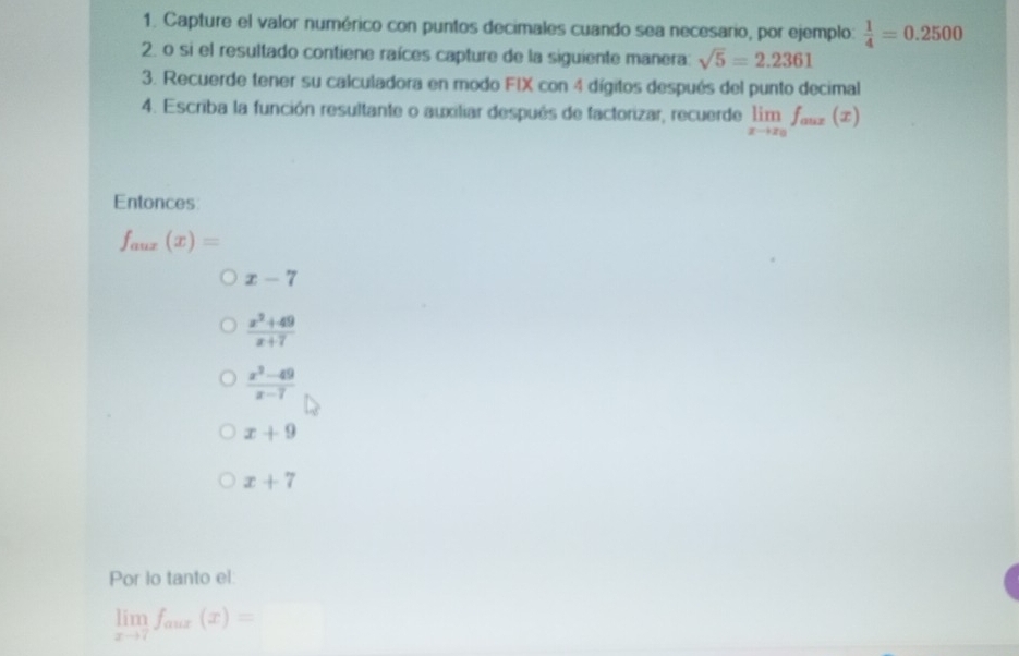 Capture el valor numérico con puntos decimales cuando sea necesario, por ejemplo:  1/4 =0.2500
2. o si el resultado contiene raíces capture de la siguiente manera: sqrt(5)=2.2361
3. Recuerde tener su calculadora en modo FIX con 4 dígitos después del punto decimal
4. Escriba la función resultante o auxiliar después de factorizar, recuerde limlimits _xto x_0f_aux(x)
Entonces
f_aux(x)=
x-7
 (x^2+49)/x+7 
 (x^2-49)/x-7 
x+9
x+7
Por lo tanto el:
limlimits _xto 7f_aux(x)=□