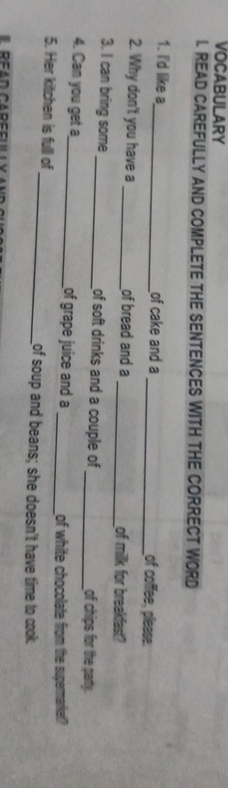 VOCABULARY 
I. READ CAREFULLY AND COMPLETE THE SENTENCES WITH THE CORRECT WORD 
1. I'd like a_ of cake and a_ of coffee, please. 
2. Why don't you have a _of bread and a _of millk for breakfast? 
3. I can bring some _of soft drinks and a couple of _of chips for the party. 
4. Can you get a_ of grape juice and a 
_of white chocolate from the supermarket? 
5. Her kitchen is full of 
_of soup and beans; she doesn't have time to cook.