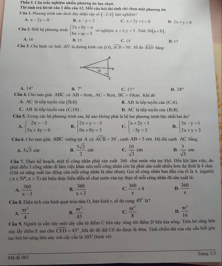 Phần I. Câu trắc nghiệm nhiều phương án lựa chọn.
Thí sinh trả lời từ câu 1 đến câu 12. Mỗi câu hỏi thí sinh chỉ chọn một phương án.
Câu 1. Phương trình nào dưới đây nhận cặp số (-2;4) làm nghiệm?
A. x-2y=0 B. x-y=2 C. x+2y+1=0 D. 2x+y=0
Câu 2. Biết hệ phương trình beginarrayl 2x+by=a bx+ay=5endarray. có nghiệm x=1;y=3. Tính 10(a+b).
A. 16 B. 15 C. 14 D. 17
Câu 3. Cho hình vẽ, biết AD là đường kính của (O),widehat ACB=76°.. Số đo widehat BAD bǎng
A. 14° B. 7° C. 21° D. 28°
Câu 4. Cho tam giác ABC có AB=6cm,AC=8cm,BC=10cm. Khi đó
A. AC là tiếp tuyển của (B;6). B. AB là tiếp tuyến của (C;6).
C. AB là tiếp tuyến của (C;10). D. AC là tiếp tuyến của (B;8).
Câu 5. Trong các hệ phương trình sau, hệ nào không phải là hệ hai phương trình bậc nhất hai ẩn?
A. beginarrayl 2x=-3 5x+4y=0endarray. B. beginarrayl 2x+y=-3 0x+0y=3endarray. C. beginarrayl x+2y=1 -3y=3endarray. D. beginarrayl 3x-y=1 2x+y=3endarray.
Câu 6. Cho tam giác ABC vuông tại A có widehat ACB=30° , cạnh AB=5cm. Độ dài cạnh AC bằng:
A. 5sqrt(3)cm B.  5sqrt(2)/2 cm C.  10/sqrt(3) cm D.  5/sqrt(3) cm
Câu 7. Theo kế hoạch, một tổ công nhân phải sản xuất 360 chai nước rừa tay khô. Đến khi làm việc, do
phải điều 3 công nhân đi làm việc khác nên mỗi công nhân còn lại phải sản xuất nhiều hơn dự định là 4 chai.
(Giả sử năng suất lao động của mỗi công nhân là như nhau). Gọi số công nhân ban đầu của tổ là x (người)
(x∈ N^*,x>3) thì biểu thức biểu diễn số chai nước rửa tay thực tế mỗi công nhân đã sản xuất là:
A.  360/x-3   360/x+3   360/x +4 D.  360/x 
B.
C.
Câu 8. Diện tích của hình quạt tròn tâm O, bán kính r, số đo cung 45°la
A.  π r^2/4   π r^2/45  C.  π r^2/8  D.  π r^2/16 
B.
Câu 9. Người ta cần xây một cây cầu từ điểm C bên này sông tới điểm D bên kia sông. Trên bờ sông bên
này lấy điểm E sao cho widehat CED=45° , khi đó độ dài CE đo được là 40m. Tính chiều dài của cây cầu biết góc
tạo bởi bờ sông bên này với cây cầu là 105° (hình vẽ)
Mã đề 002 Trang 1/3