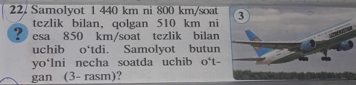 Samolyot 1 440 km ni 800 km/soat 3 
tezlik bilan, qolgan 510 km ni 
? esa 850 km/soat tezlik bilan 
uchib o‘tdi. Samolyot butun 
yo‘lni necha soatda uchib 0^4t-
gan (3- rasm)?