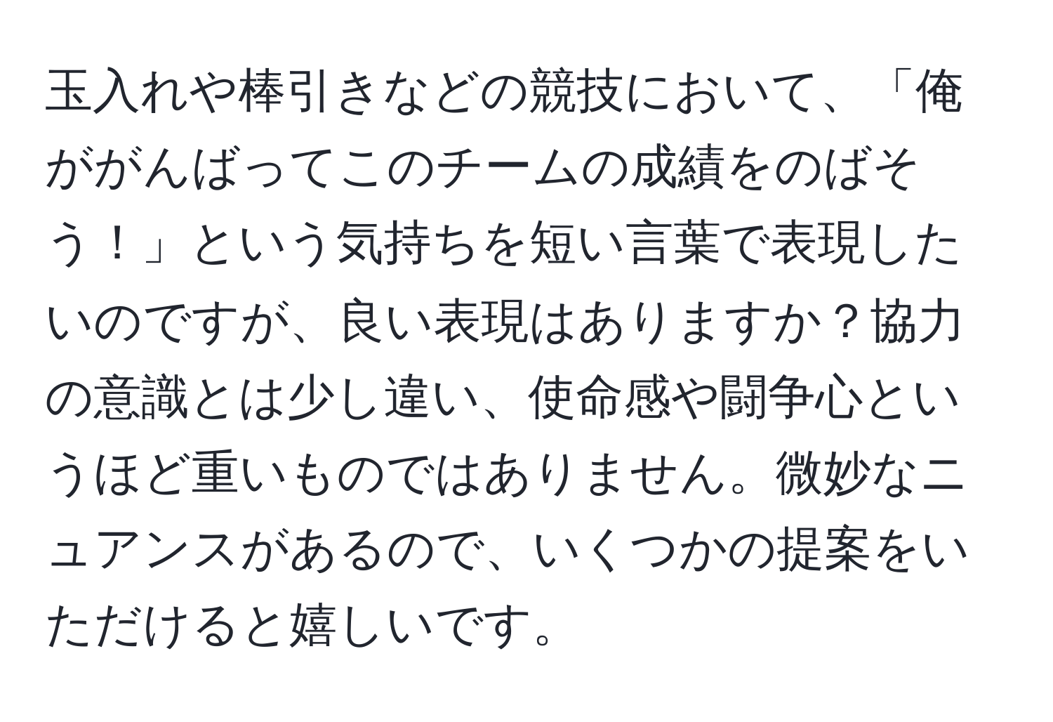 玉入れや棒引きなどの競技において、「俺ががんばってこのチームの成績をのばそう！」という気持ちを短い言葉で表現したいのですが、良い表現はありますか？協力の意識とは少し違い、使命感や闘争心というほど重いものではありません。微妙なニュアンスがあるので、いくつかの提案をいただけると嬉しいです。