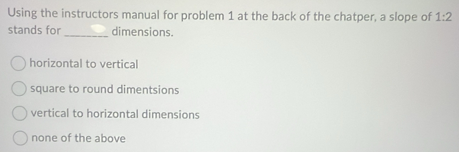 Using the instructors manual for problem 1 at the back of the chatper, a slope of 1:2
stands for _dimensions.
horizontal to vertical
square to round dimentsions
vertical to horizontal dimensions
none of the above