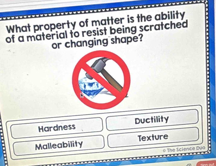 What property of matter is the ability
of a material to resist being scratched
or changing shape?
Hardness Ductility
Malleability Texture .
* The Science Duo
Sian out