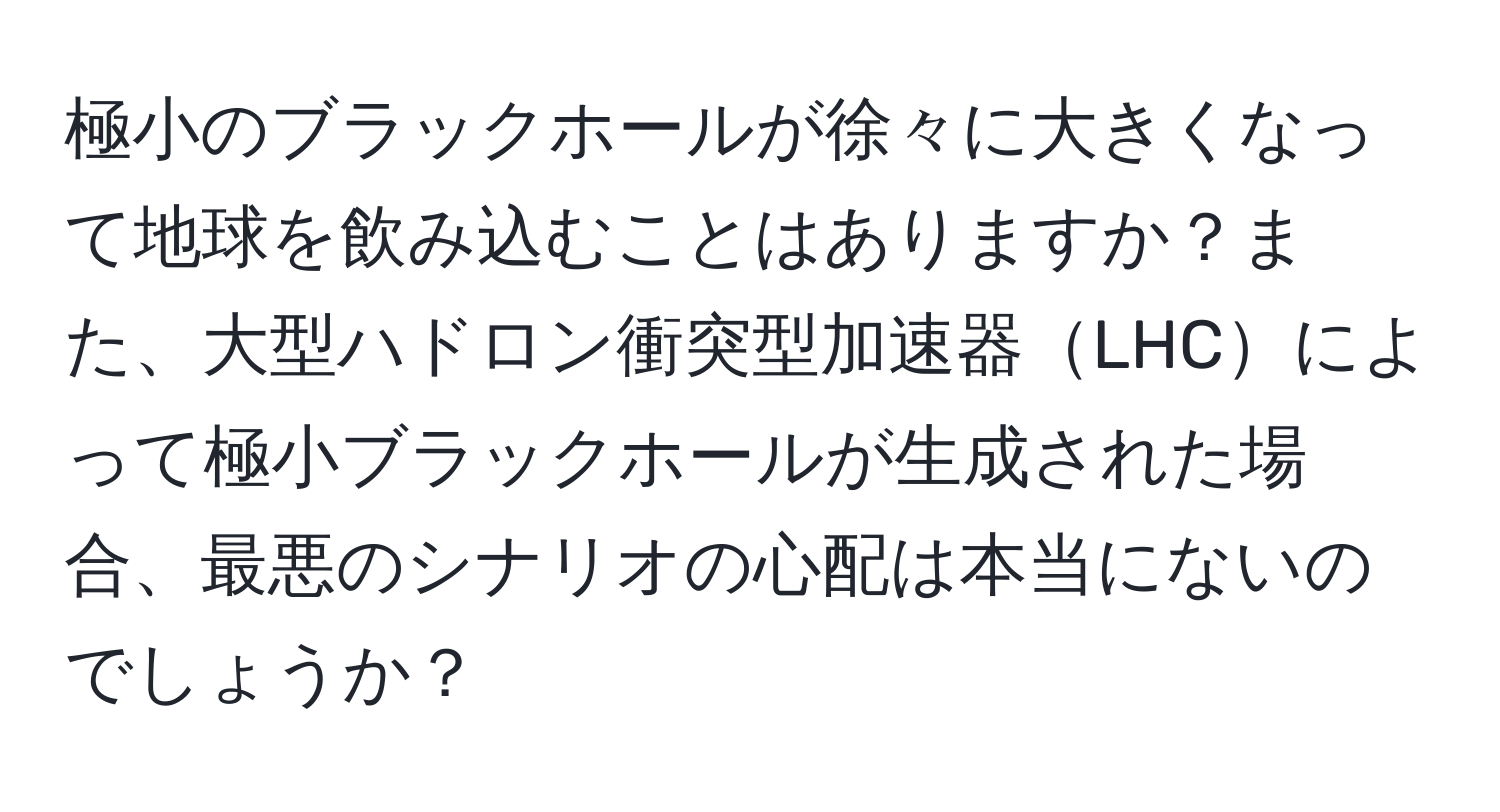 極小のブラックホールが徐々に大きくなって地球を飲み込むことはありますか？また、大型ハドロン衝突型加速器LHCによって極小ブラックホールが生成された場合、最悪のシナリオの心配は本当にないのでしょうか？