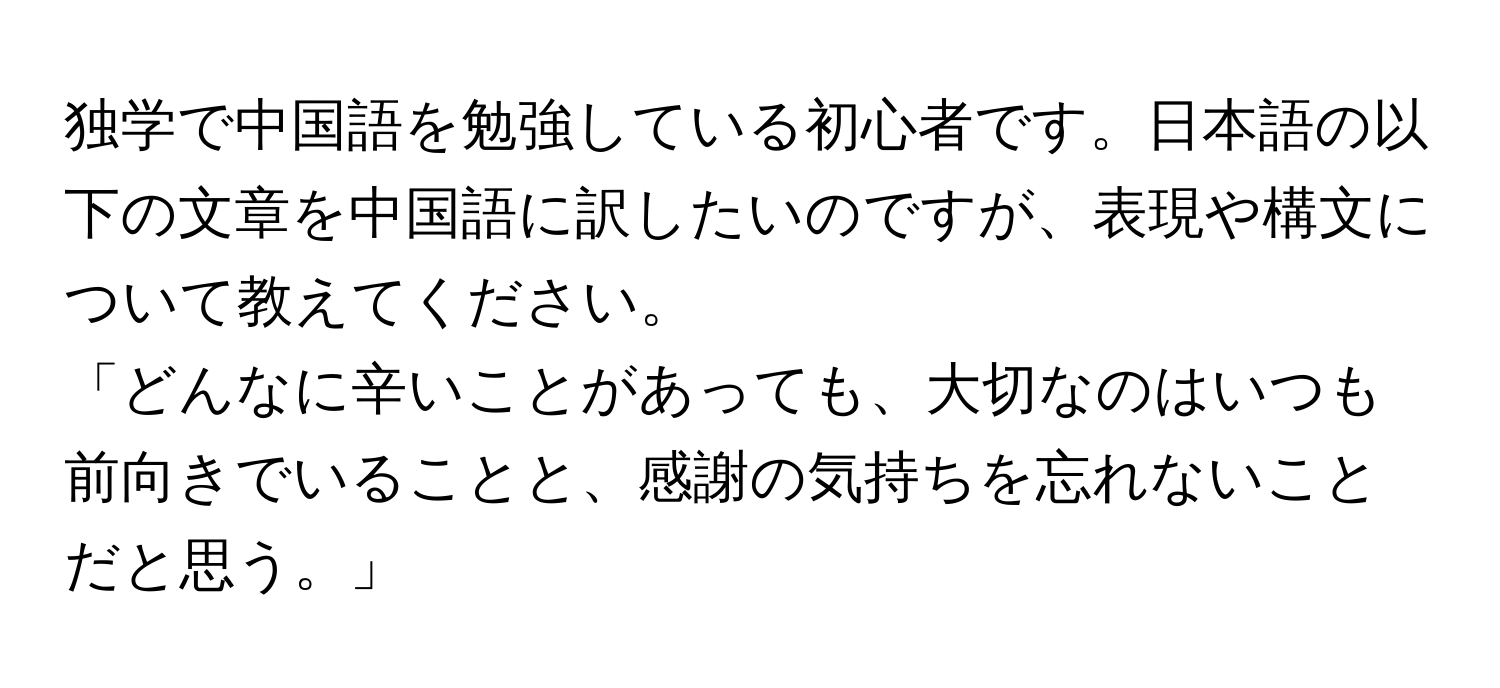 独学で中国語を勉強している初心者です。日本語の以下の文章を中国語に訳したいのですが、表現や構文について教えてください。

「どんなに辛いことがあっても、大切なのはいつも前向きでいることと、感謝の気持ちを忘れないことだと思う。」