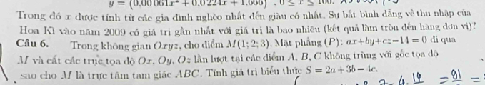 y=(0.00061x^2+0.0224x+1.666).0≤ x
Trong đó x được tính từ các gia đình nghềo nhất đến giàu có nhất. Sự bắt bình dẳng về thu nhập của 
Hoa Kì vào năm 2009 có giá trị gần nhất với giá trị là bao nhiều (kết quả làm tròn đến hàng đơn vị)? 
Câu 6. Trong không gian Oxy2, cho diểm M(1;2;3). Mặt phẳng (P): ax+by+cz-14=0 di qua 
M và cất các trục tọa độ Ox, Oy, Oz lần lượt tại các điểm A, B, C không trùng với gốc tọa độ 
sao cho M là trực tâm tam giác ABC. Tính giả trị biểu thức S=2a+3b-4c.