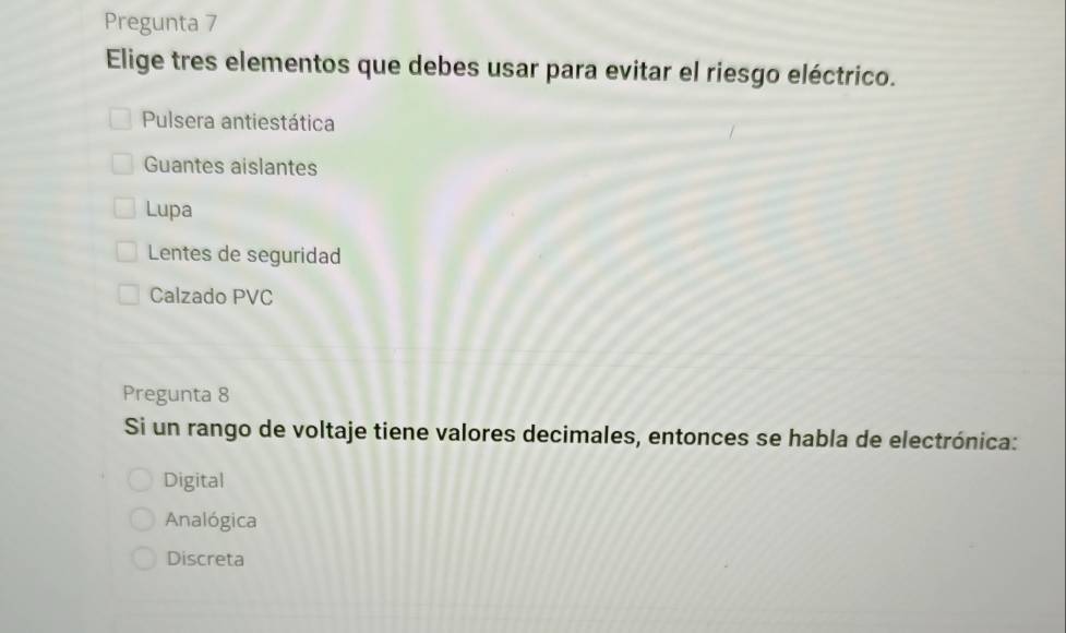 Pregunta 7
Elige tres elementos que debes usar para evitar el riesgo eléctrico.
Pulsera antiestática
Guantes aislantes
Lupa
Lentes de seguridad
Calzado PVC
Pregunta 8
Si un rango de voltaje tiene valores decimales, entonces se habla de electrónica:
Digital
Analógica
Discreta