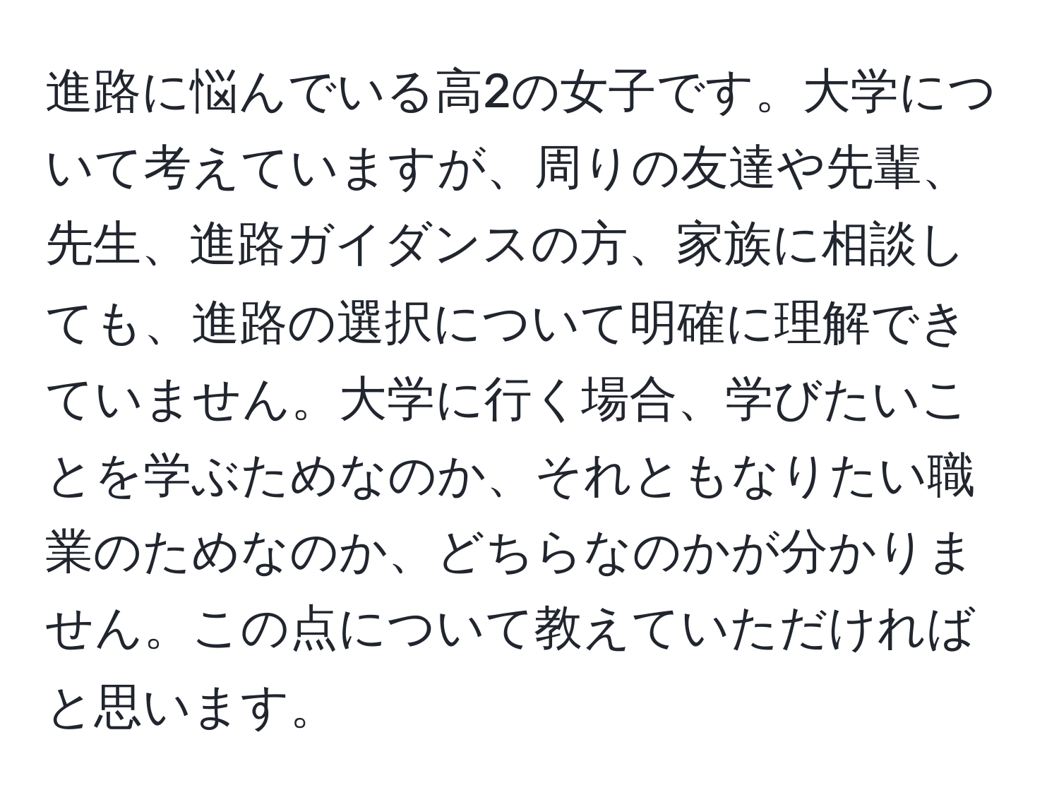 進路に悩んでいる高2の女子です。大学について考えていますが、周りの友達や先輩、先生、進路ガイダンスの方、家族に相談しても、進路の選択について明確に理解できていません。大学に行く場合、学びたいことを学ぶためなのか、それともなりたい職業のためなのか、どちらなのかが分かりません。この点について教えていただければと思います。