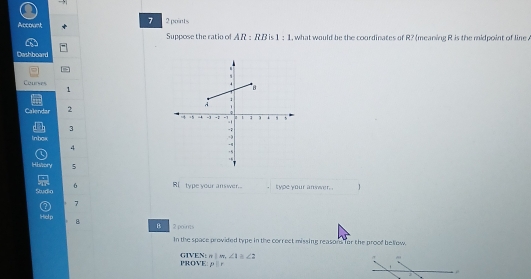 Account 2 points 
Suppose the ratio of AR:RRB 1:1 , what would be the coordinates of R? (meaning R is the midpoint of line . 
Dashboard 
Courses
1
Calendar 2 
3 
Inhga 
4 
History 5
6 
Sudio Ri type your answer. type your anwr 
7 7
Hiel p 8 B 2 poins 
In the space provided type in the correct missing reasord for the proof bellow. 
PROVE GIVEN: n!m, ∠ 1≌ ∠ 2
p:r
ρ