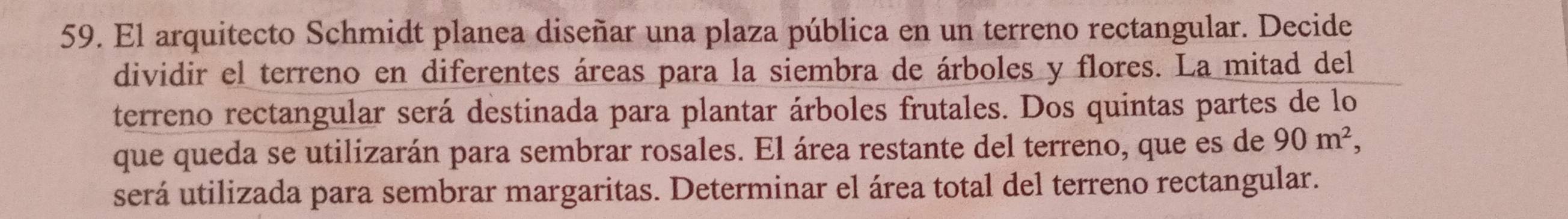 El arquitecto Schmidt planea diseñar una plaza pública en un terreno rectangular. Decide 
dividir el terreno en diferentes áreas para la siembra de árboles y flores. La mitad del 
terreno rectangular será destinada para plantar árboles frutales. Dos quintas partes de lo 
que queda se utilizarán para sembrar rosales. El área restante del terreno, que es de 90m^2, 
será utilizada para sembrar margaritas. Determinar el área total del terreno rectangular.