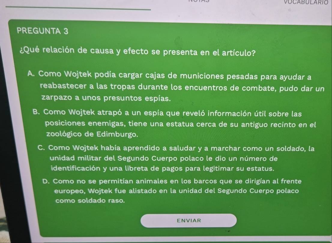 VOCABULARIO
PREGUNTA 3
¿Qué relación de causa y efecto se presenta en el artículo?
A. Como Wojtek podía cargar cajas de municiones pesadas para ayudar a
reabastecer a las tropas durante los encuentros de combate, pudo dar un
zarpazo a unos presuntos espías.
B. Como Wojtek atrapó a un espía que reveló información útil sobre las
posiciones enemigas, tiene una estatua cerca de su antiguo recinto en el
zoológico de Edimburgo.
C. Como Wojtek había aprendido a saludar y a marchar como un soldado, la
unidad militar del Segundo Cuerpo polaco le dio un número de
identificación y una libreta de pagos para legitimar su estatus.
D. Como no se permitían animales en los barcos que se dirigían al frente
europeo, Wojtek fue alistado en la unidad del Segundo Cuerpo polaco
como soldado raso.
ENVIAR