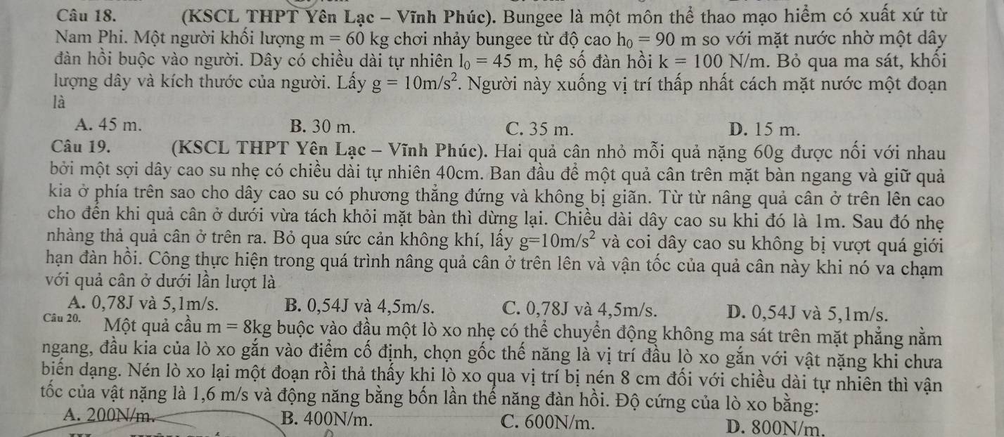 (KSCL THPT Yên Lạc - Vĩnh Phúc). Bungee là một môn thể thao mạo hiểm có xuất xứ từ
Nam Phi. Một người khối lượng m=60kg chơi nhảy bungee từ độ cao h_0=90 m so với mặt nước nhờ một dây
đàn hồi buộc vào người. Dây có chiều dài tự nhiên l_0=45m , hệ số đàn hồi k=100N/m. Bỏ qua ma sát, khối
lượng dây và kích thước của người. Lấy g=10m/s^2. Người này xuống vị trí thấp nhất cách mặt nước một đoạn
là
A. 45 m. B. 30 m. C. 35 m. D. 15 m.
Câu 19.  (KSCL THPT Yên Lạc - Vĩnh Phúc). Hai quả cân nhỏ mỗi quả nặng 60g được nối với nhau
bởi một sợi dây cao su nhẹ có chiều dài tự nhiên 40cm. Ban đầu để một quả cân trên mặt bàn ngang và giữ quả
kia ở phía trên sao cho dây cao su có phương thẳng đứng và không bị giãn. Từ từ nâng quả cân ở trên lên cao
cho đến khi quả cân ở dưới vừa tách khỏi mặt bàn thì dừng lại. Chiều dài dây cao su khi đó là 1m. Sau đó nhẹ
nhàng thả quả cân ở trên ra. Bỏ qua sức cản không khí, lấy g=10m/s^2 và coi dây cao su không bị vượt quá giới
hạn đàn hồi. Công thực hiện trong quá trình nâng quả cân ở trên lên và vận tốc của quả cân này khi nó va chạm
với quả cân ở dưới lần lượt là
A. 0,78J và 5,1m/s. B. 0,54J và 4,5m/s. C. 0,78J và 4,5m/s. D. 0,54J và 5,1m/s.
Câu 20. Một quả cầu m=8kg buộc vào đầu một lò xo nhẹ có thể chuyển động không mạ sát trên mặt phẳng nằm
ngang, đầu kia của lò xo gắn vào điểm cố định, chọn gốc thế năng là vị trí đầu lò xo gắn với vật nặng khi chưa
biến dạng. Nén lò xo lại một đoạn rồi thả thấy khi lò xo qua vị trí bị nén 8 cm đối với chiều dài tự nhiên thì vận
tốc của vật nặng là 1,6 m/s và động năng bằng bốn lần thế năng đàn hồi. Độ cứng của lò xo bằng:
A. 200N/m. B. 400N/m. C. 600N/m. D. 800N/m.