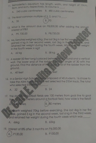 Bemodette's aquarium has length, width, and height of 10cm.
8cm, and 6cm, respectively. Its volume is_
A. 240 cubic centimeters B. 480 cubic centimeters
12. The least common multiple of 5, 2, and 7 is _.
A. 35
B. 70
13. What is the amount due on P8,000.00 after adding the annual
interest of 9%
A. P9, 720.00 B. P8.720.00
14. Ms. Sanchez weighed 62kg. She lost 3kg in her first week of exercise,
gained 4 kg in her second week, lost 5kg in the third weak, and
retained her weight during the fourth week. What was her weight
in the fourth week in kg?
A. 62 kg B. 58 kg
15. A ladder 50 feet long is placed between the ground and a vertical
wall. The lower end of the ladder forms an angle of 30 with the
ground. Find the distance of the upper end of the ladder from the
ground,
A. 40 feet B. 25 feet
16. In a Senior High School Class composed of 40 students, 16 chose to
take the ABM track, and the rest selected the STEM track. The total
who selected STEM was_
A. 32 B. 24
17. The standard football fields are 100 meters from goal line to goal
line. If it is 360 meters around a football field, how wide is the field?
A. Be meters B. 80 meters
Bizabeth weighed 70kg before exercising. She lost 4kg in her first
week, gained 5 kg in the second week, lost 6 kg in the third week,
and retained her weight during the fourth week which was _.
A. 66kg B. 65kg
19. Interest at 8% after 3 months on P6,000.00
A. P120.00 B. P150.00