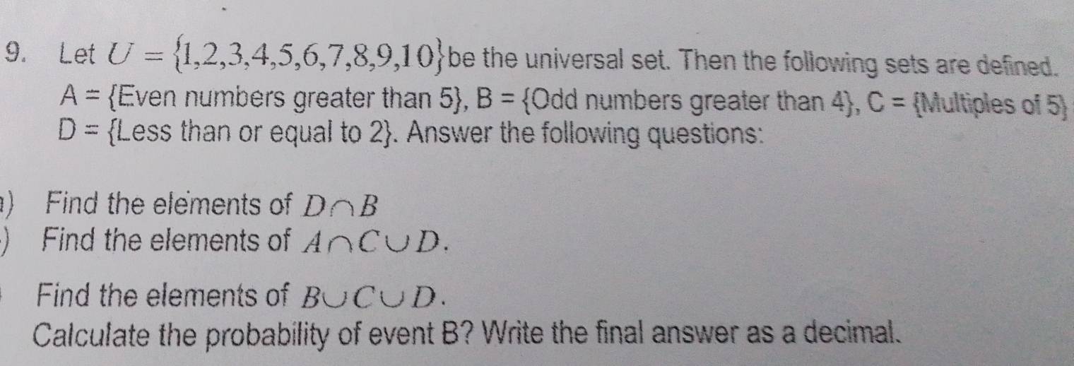 Let U= 1,2,3,4,5,6,7,8,9,10 be the universal set. Then the following sets are defined.
A= Even numbers greater than 5, B= Odd numbers greater than 4, C= Multiples of 5
D= Less than or equal to 2. Answer the following questions: 
) Find the elements of D∩ B
) Find the elements of A∩ C∪ D. 
Find the elements of B∪ C∪ D. 
Calculate the probability of event B? Write the final answer as a decimal.