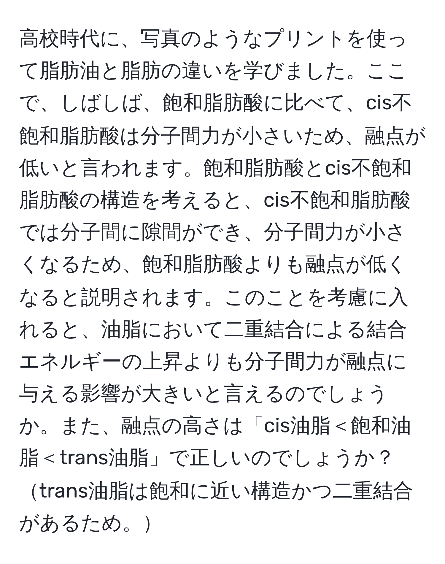 高校時代に、写真のようなプリントを使って脂肪油と脂肪の違いを学びました。ここで、しばしば、飽和脂肪酸に比べて、cis不飽和脂肪酸は分子間力が小さいため、融点が低いと言われます。飽和脂肪酸とcis不飽和脂肪酸の構造を考えると、cis不飽和脂肪酸では分子間に隙間ができ、分子間力が小さくなるため、飽和脂肪酸よりも融点が低くなると説明されます。このことを考慮に入れると、油脂において二重結合による結合エネルギーの上昇よりも分子間力が融点に与える影響が大きいと言えるのでしょうか。また、融点の高さは「cis油脂＜飽和油脂＜trans油脂」で正しいのでしょうか？trans油脂は飽和に近い構造かつ二重結合があるため。