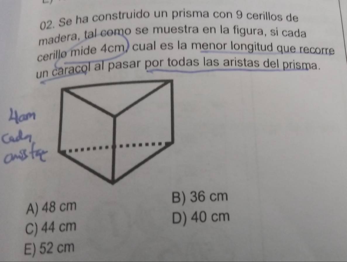 Se ha construido un prisma con 9 cerillos de
madera, tal como se muestra en la figura, si cada
cerillo mide 4cm, cual es la menor longitud que recorre
un caracol al pasar por todas las aristas del prisma.
B) 36 cm
A) 48 cm
C) 44 cm
D) 40 cm
E) 52 cm