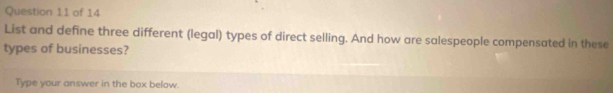 List and define three different (legal) types of direct selling. And how are salespeople compensated in these 
types of businesses? 
Type your answer in the box below.