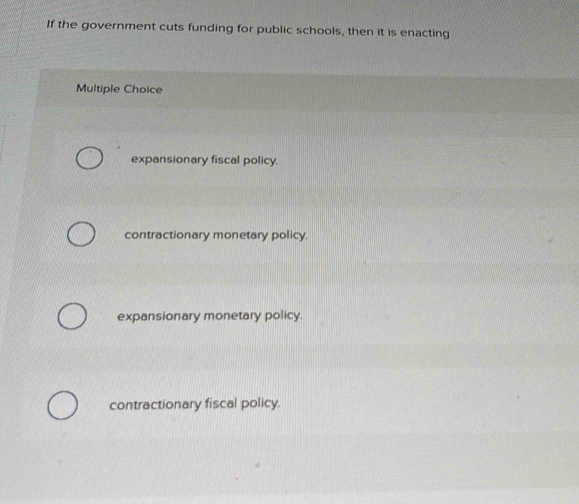 If the government cuts funding for public schools, then it is enacting
Multiple Choice
expansionary fiscal policy
contractionary monetary policy.
expansionary monetary policy.
contractionary fiscal policy.