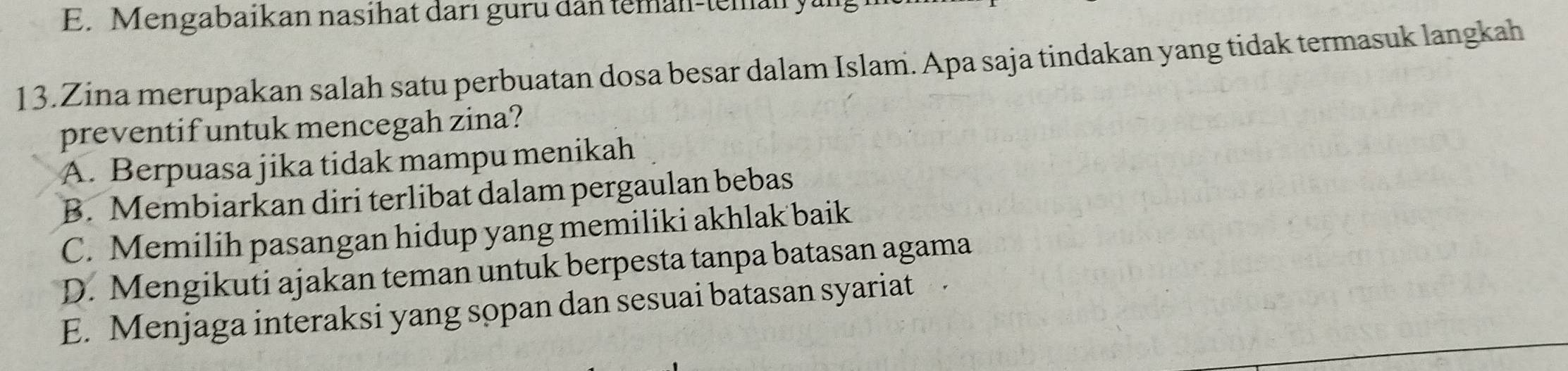 E. Mengabaikan nasihat darı guru dân teman-teman y.
13.Zina merupakan salah satu perbuatan dosa besar dalam Islam. Apa saja tindakan yang tidak termasuk langkah
preventif untuk mencegah zina?
A. Berpuasa jika tidak mampu menikah
B. Membiarkan diri terlibat dalam pergaulan bebas
C. Memilih pasangan hidup yang memiliki akhlak baik
D. Mengikuti ajakan teman untuk berpesta tanpa batasan agama
E. Menjaga interaksi yang sopan dan sesuai batasan syariat .