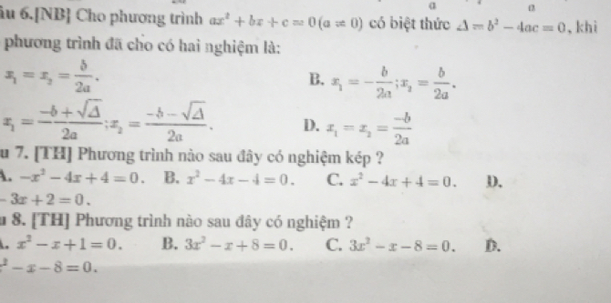 α
âu 6.[NB] Cho phương trình ax^2+bx+c=0(a!= 0) có biệt thức △ =b^2-4ac=0 , khi
phương trình đã cho có hai nghiệm là:
x_1=x_2= b/2a .
B. x_1=- b/2a ; x_2= b/2a .
x_1= (-b+sqrt(△ ))/2a ; x_2= (-b-sqrt(△ ))/2a . D. x_1=x_2= (-b)/2a 
u 7. [TH] Phương trình nào sau đây có nghiệm kép ?. -x^2-4x+4=0. B. x^2-4x-4=0. C. x^2-4x+4=0. D.
-3x+2=0. 
m8. [TH] Phương trình nào sau đây có nghiệm ?. x^2-x+1=0. B. 3x^2-x+8=0. C. 3x^2-x-8=0. D.
^2-x-8=0.