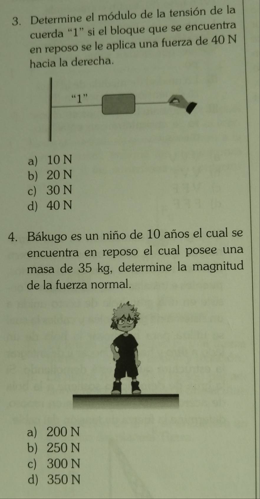 Determine el módulo de la tensión de la
cuerda “ 1 ” si el bloque que se encuentra
en reposo se le aplica una fuerza de 40 N
hacia la derecha.
a) 10 N
b 20 N
c) 30 N
d) 40 N
4. Bákugo es un niño de 10 años el cual se
encuentra en reposo el cual posee una
masa de 35 kg, determine la magnitud
de la fuerza normal.
a 200 N
b 250 N
c) 300 N
d) 350 N