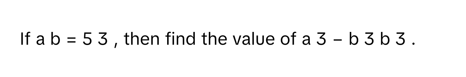 If a   b         =  5   3         ,      then find the value of a   3      −  b   3         b   3               .