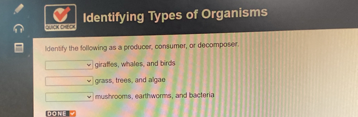 Identifying Types of Organisms
QUICK CHECK
Identify the following as a producer, consumer, or decomposer.
giraffes, whales, and birds
grass, trees, and algae
mushrooms, earthworms, and bacteria
DONE